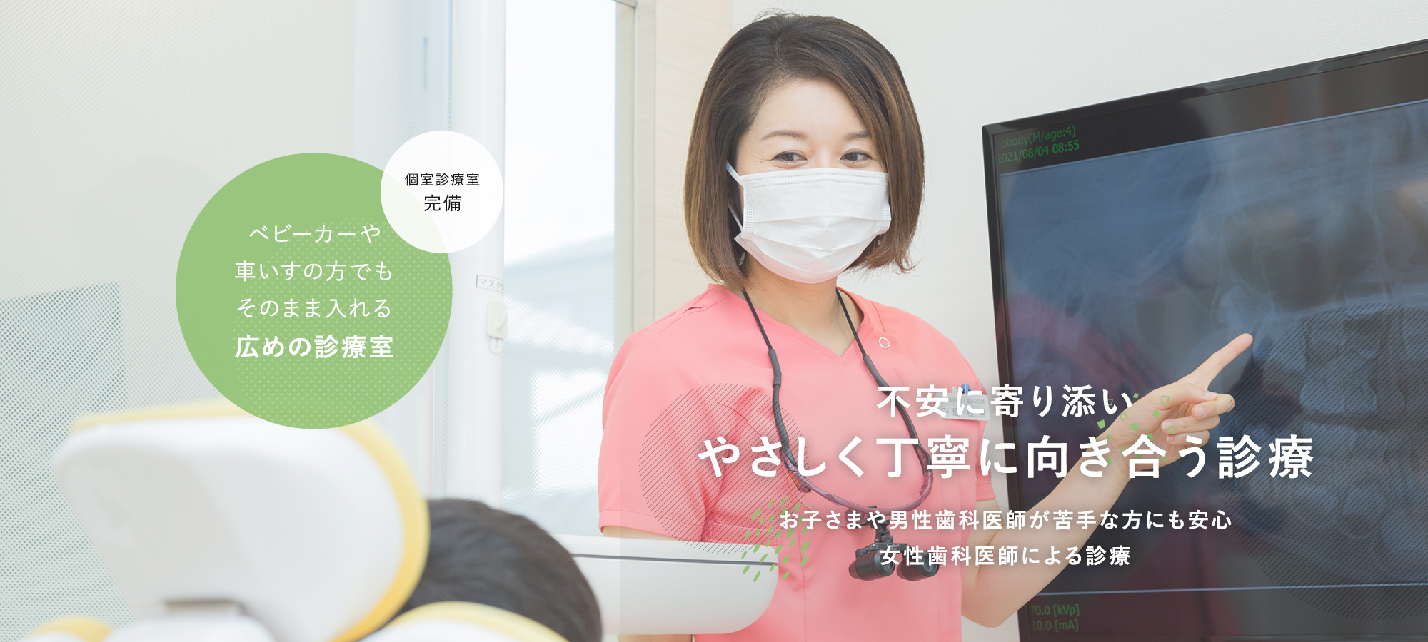 不安に寄り添いやさしく丁寧に向き合う診療お子さまや男性歯科医師が苦手な方にも安心女性歯科医師による診療 個室診療室完備 ベビーカーや車いすの方でもそのまま入れる広めの診療室
