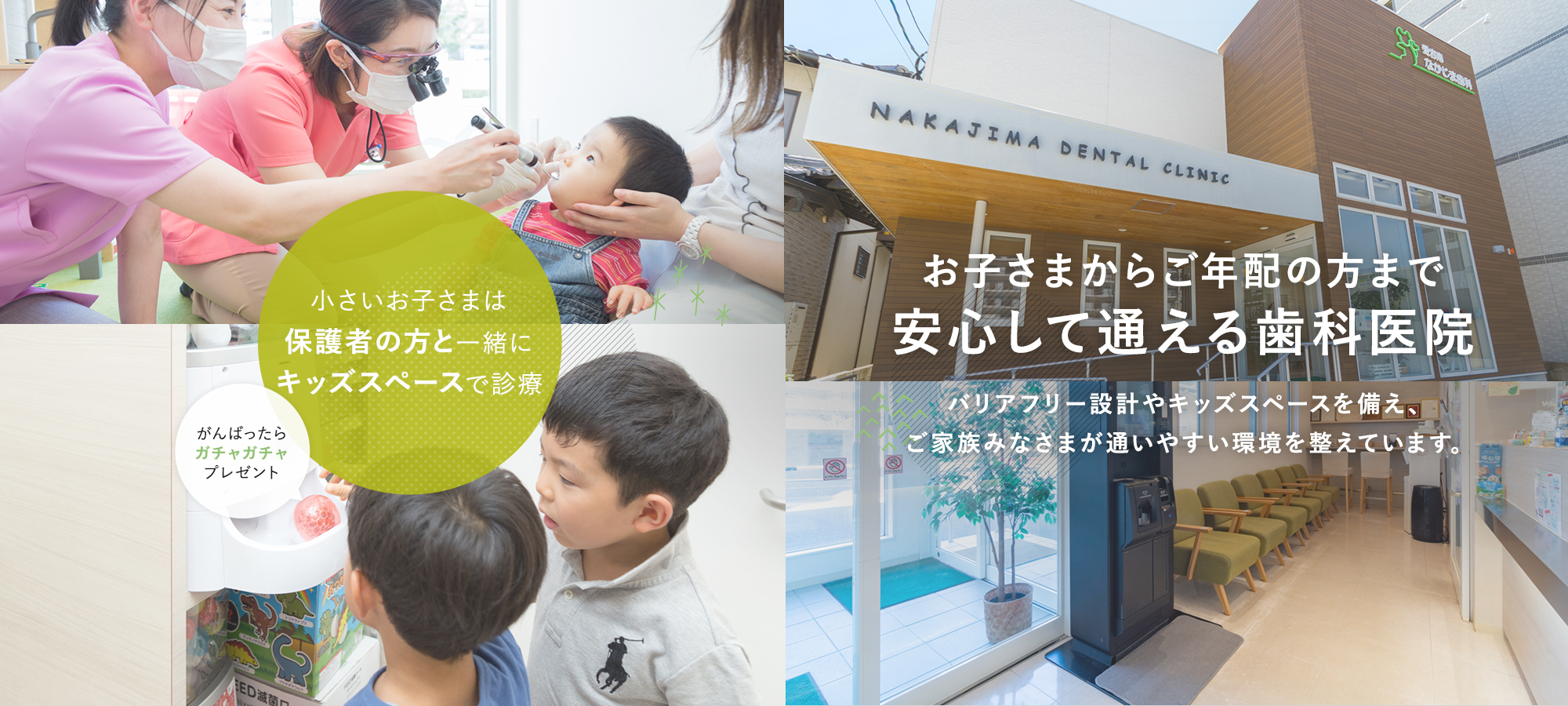 お子さまからご年配の方まで安心して通える歯科医院バリアフリー設計やキッズスペースを備え、ご家族みなさまが通いやすい環境を整えています。小さいお子さまは保護者の方と一緒にキッズスペースで診 がんばったらガチャガチャプレゼント